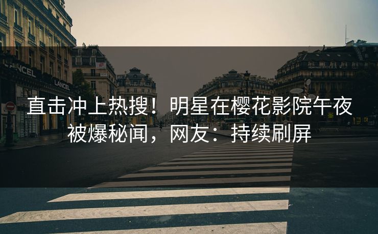 直击冲上热搜！明星在樱花影院午夜被爆秘闻，网友：持续刷屏