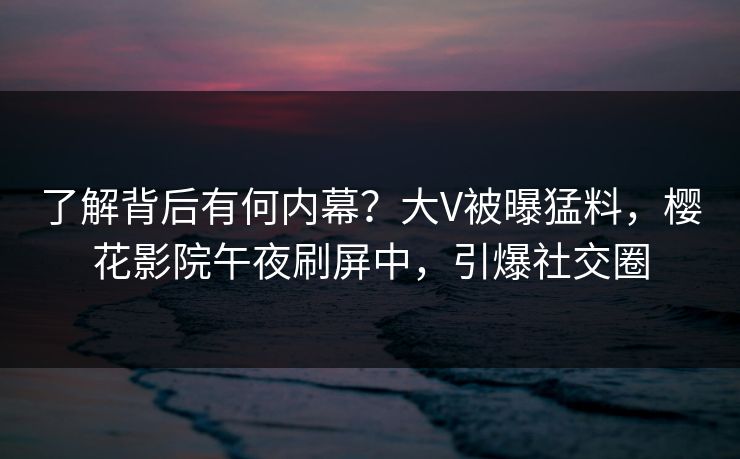 了解背后有何内幕？大V被曝猛料，樱花影院午夜刷屏中，引爆社交圈