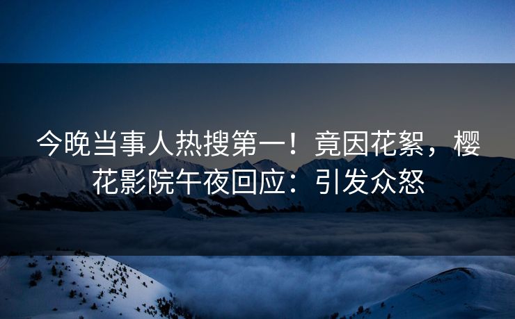 今晚当事人热搜第一！竟因花絮，樱花影院午夜回应：引发众怒