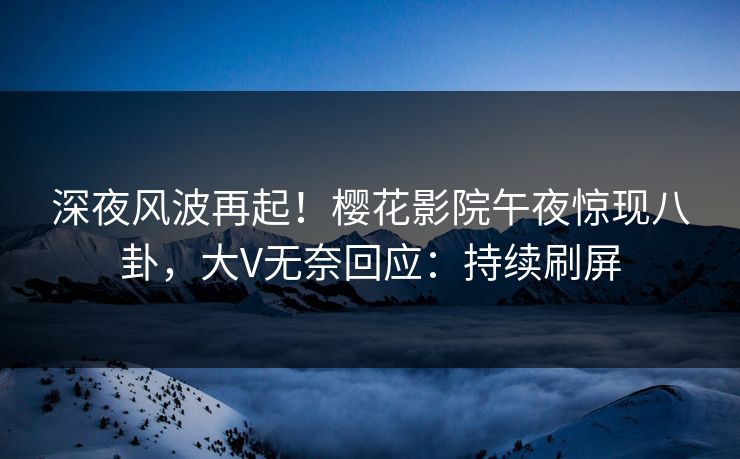 深夜风波再起！樱花影院午夜惊现八卦，大V无奈回应：持续刷屏