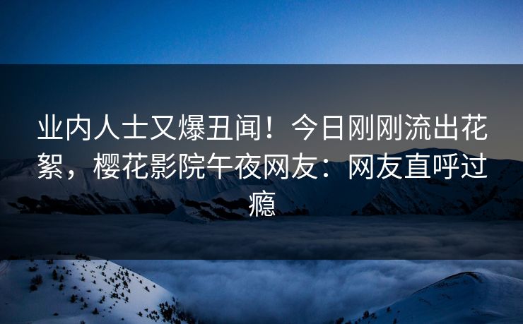 业内人士又爆丑闻！今日刚刚流出花絮，樱花影院午夜网友：网友直呼过瘾