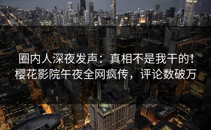 圈内人深夜发声：真相不是我干的！樱花影院午夜全网疯传，评论数破万