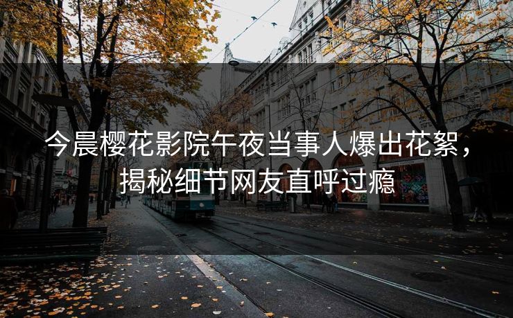 今晨樱花影院午夜当事人爆出花絮，揭秘细节网友直呼过瘾