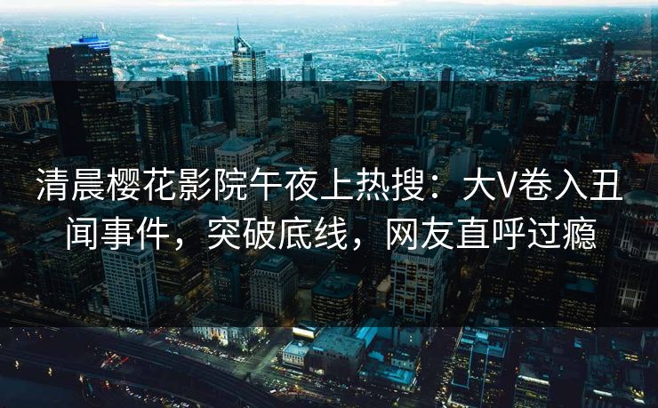 清晨樱花影院午夜上热搜：大V卷入丑闻事件，突破底线，网友直呼过瘾