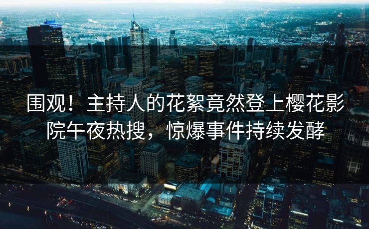 围观！主持人的花絮竟然登上樱花影院午夜热搜，惊爆事件持续发酵