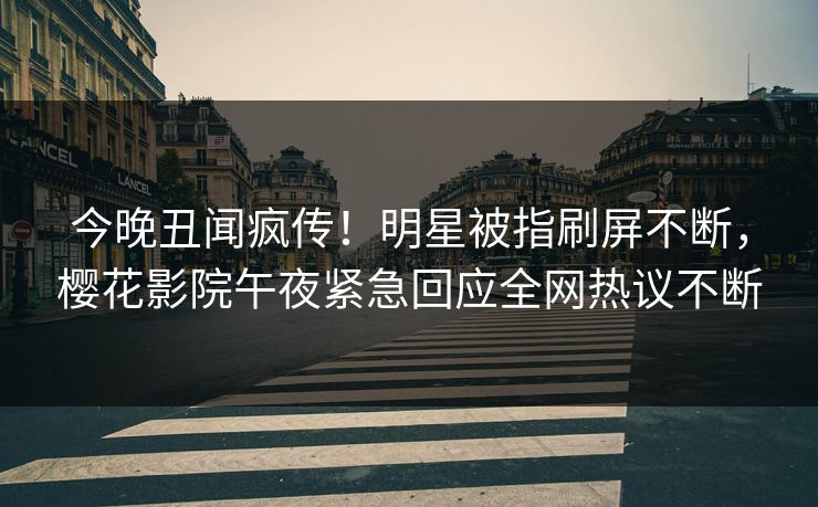 今晚丑闻疯传！明星被指刷屏不断，樱花影院午夜紧急回应全网热议不断