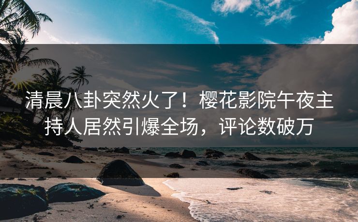 清晨八卦突然火了！樱花影院午夜主持人居然引爆全场，评论数破万