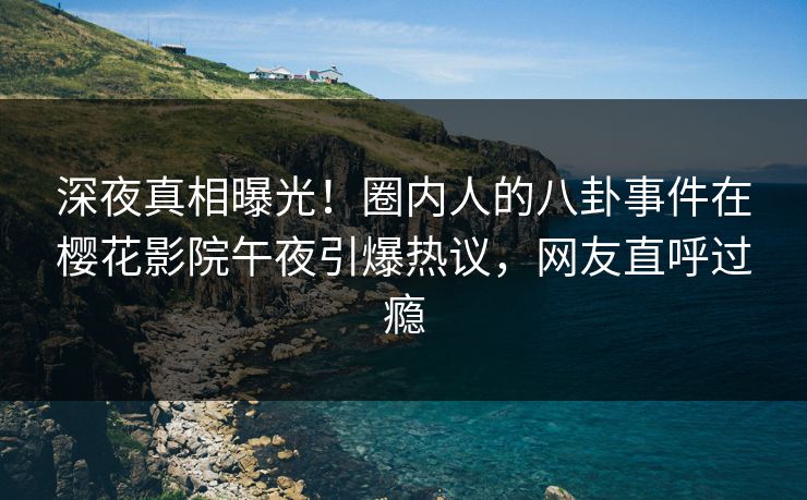 深夜真相曝光！圈内人的八卦事件在樱花影院午夜引爆热议，网友直呼过瘾