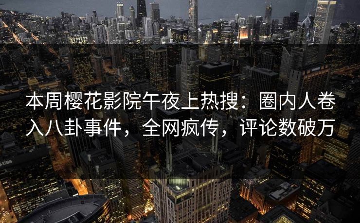 本周樱花影院午夜上热搜：圈内人卷入八卦事件，全网疯传，评论数破万