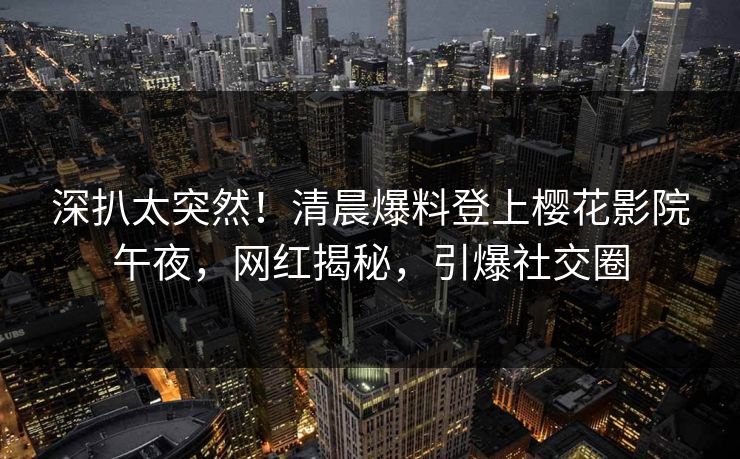 深扒太突然！清晨爆料登上樱花影院午夜，网红揭秘，引爆社交圈