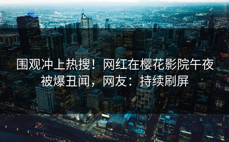 围观冲上热搜！网红在樱花影院午夜被爆丑闻，网友：持续刷屏