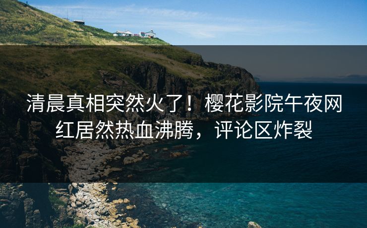 清晨真相突然火了！樱花影院午夜网红居然热血沸腾，评论区炸裂