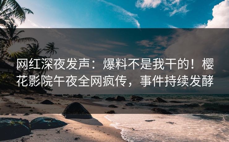 网红深夜发声：爆料不是我干的！樱花影院午夜全网疯传，事件持续发酵