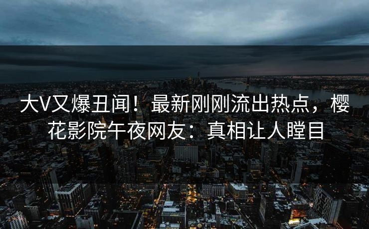 大V又爆丑闻！最新刚刚流出热点，樱花影院午夜网友：真相让人瞠目