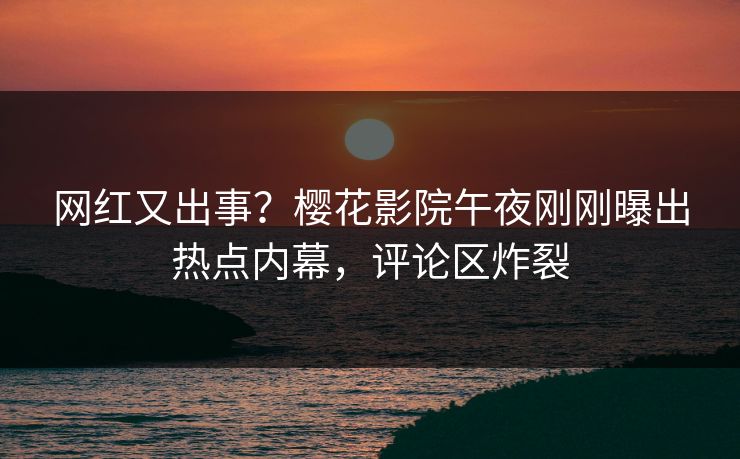 网红又出事？樱花影院午夜刚刚曝出热点内幕，评论区炸裂