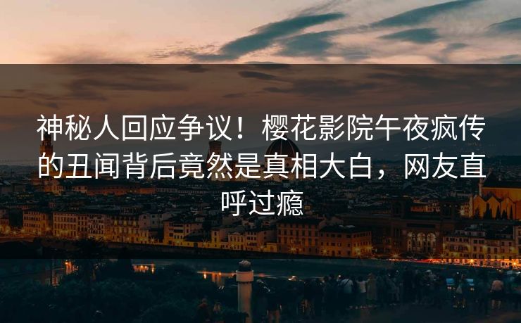 神秘人回应争议！樱花影院午夜疯传的丑闻背后竟然是真相大白，网友直呼过瘾