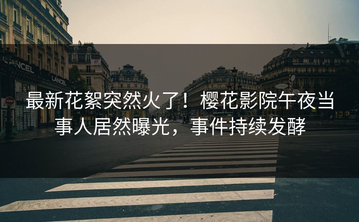 最新花絮突然火了！樱花影院午夜当事人居然曝光，事件持续发酵