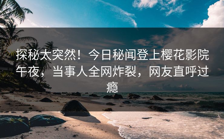 探秘太突然！今日秘闻登上樱花影院午夜，当事人全网炸裂，网友直呼过瘾