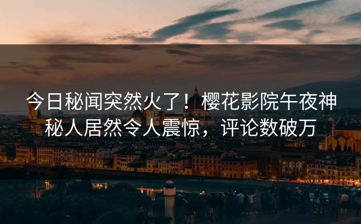 今日秘闻突然火了！樱花影院午夜神秘人居然令人震惊，评论数破万