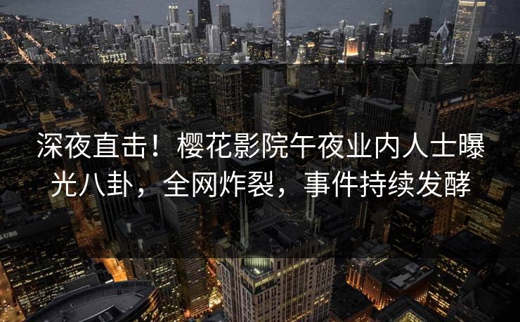 深夜直击！樱花影院午夜业内人士曝光八卦，全网炸裂，事件持续发酵