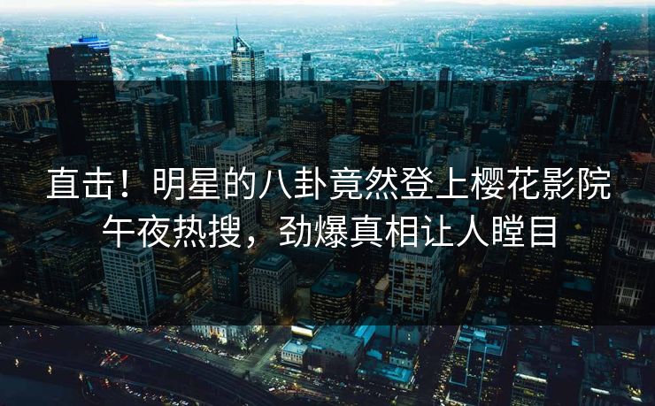 直击！明星的八卦竟然登上樱花影院午夜热搜，劲爆真相让人瞠目