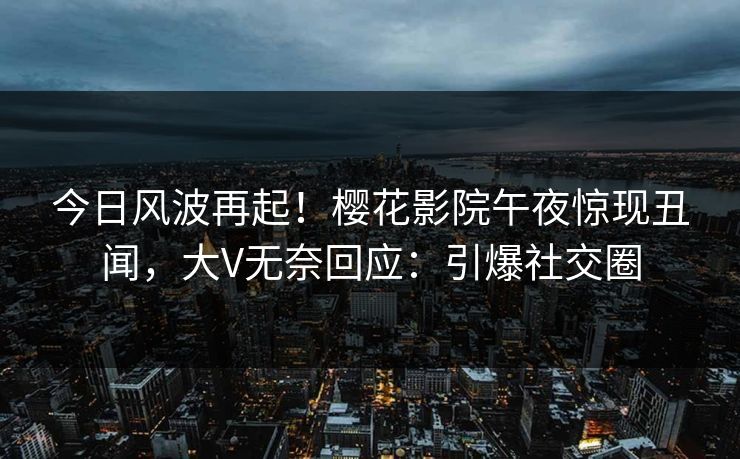 今日风波再起！樱花影院午夜惊现丑闻，大V无奈回应：引爆社交圈