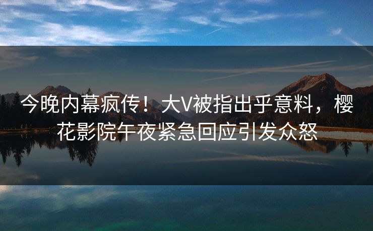 今晚内幕疯传！大V被指出乎意料，樱花影院午夜紧急回应引发众怒