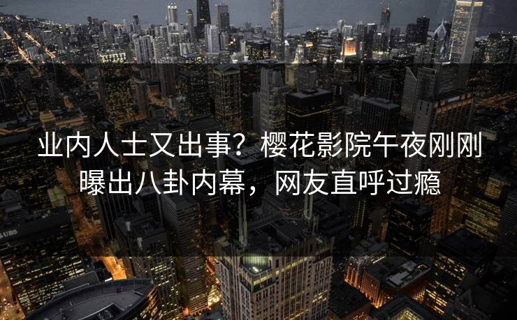 业内人士又出事？樱花影院午夜刚刚曝出八卦内幕，网友直呼过瘾