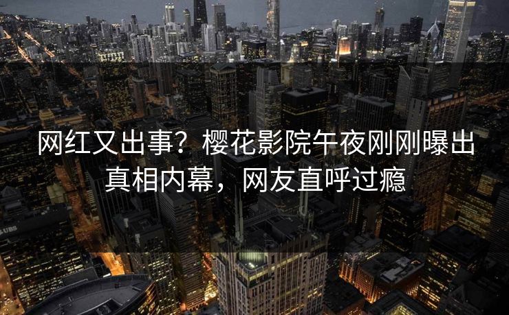 网红又出事？樱花影院午夜刚刚曝出真相内幕，网友直呼过瘾