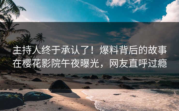 主持人终于承认了！爆料背后的故事在樱花影院午夜曝光，网友直呼过瘾