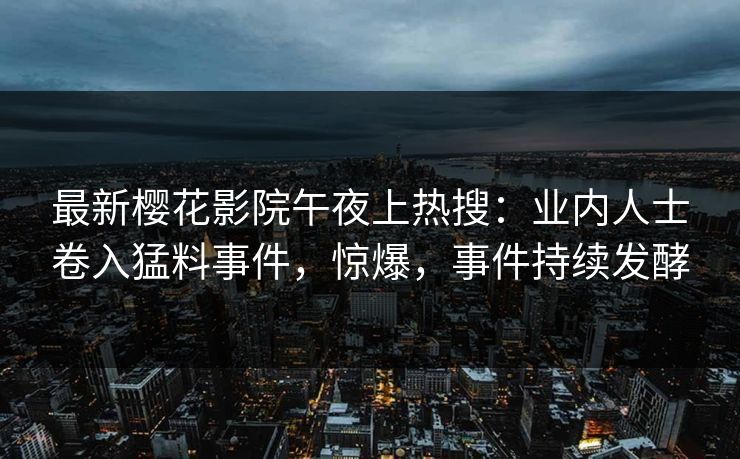 最新樱花影院午夜上热搜：业内人士卷入猛料事件，惊爆，事件持续发酵