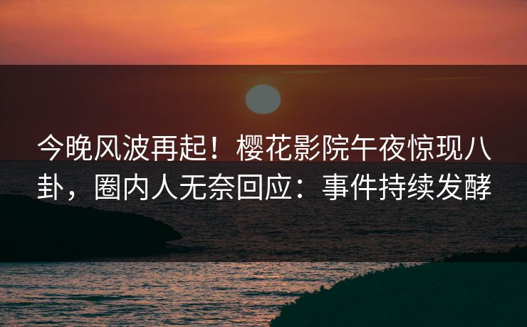 今晚风波再起！樱花影院午夜惊现八卦，圈内人无奈回应：事件持续发酵