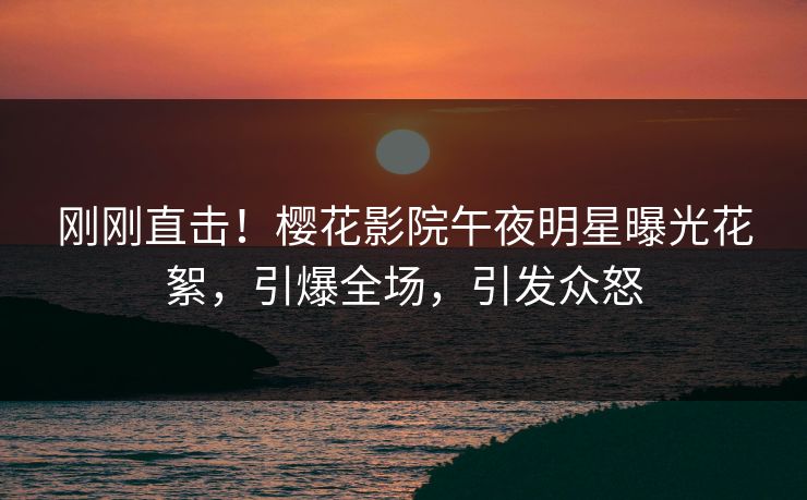 刚刚直击！樱花影院午夜明星曝光花絮，引爆全场，引发众怒