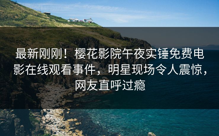 最新刚刚！樱花影院午夜实锤免费电影在线观看事件，明星现场令人震惊，网友直呼过瘾