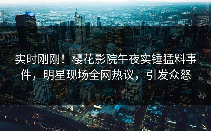 实时刚刚！樱花影院午夜实锤猛料事件，明星现场全网热议，引发众怒