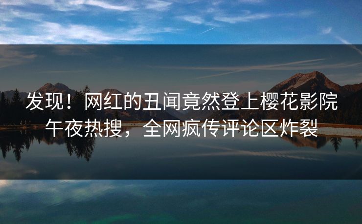 发现！网红的丑闻竟然登上樱花影院午夜热搜，全网疯传评论区炸裂