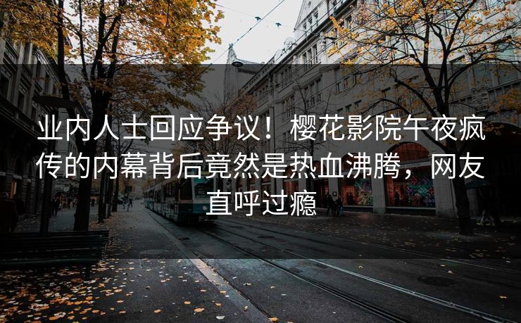 业内人士回应争议！樱花影院午夜疯传的内幕背后竟然是热血沸腾，网友直呼过瘾