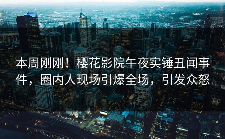 本周刚刚！樱花影院午夜实锤丑闻事件，圈内人现场引爆全场，引发众怒
