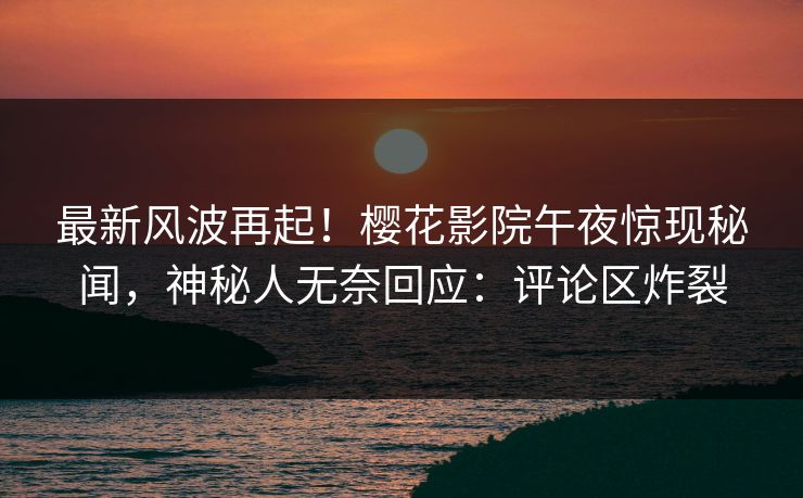 最新风波再起！樱花影院午夜惊现秘闻，神秘人无奈回应：评论区炸裂