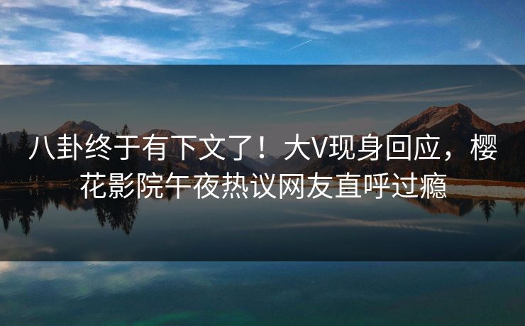 八卦终于有下文了！大V现身回应，樱花影院午夜热议网友直呼过瘾