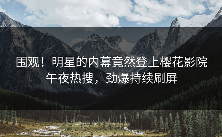 围观！明星的内幕竟然登上樱花影院午夜热搜，劲爆持续刷屏