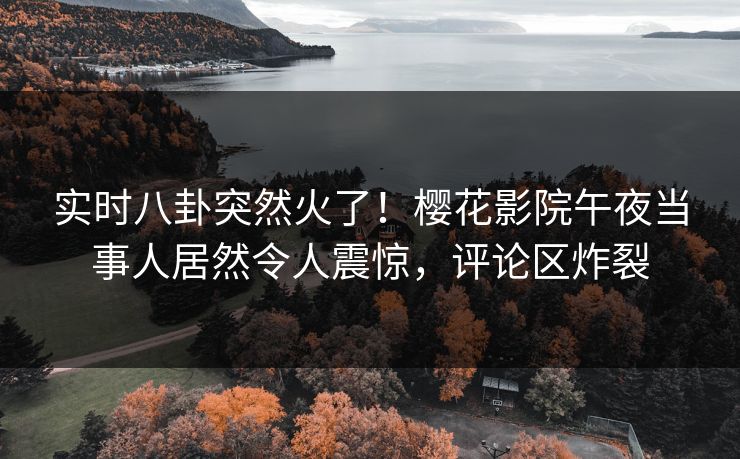 实时八卦突然火了！樱花影院午夜当事人居然令人震惊，评论区炸裂