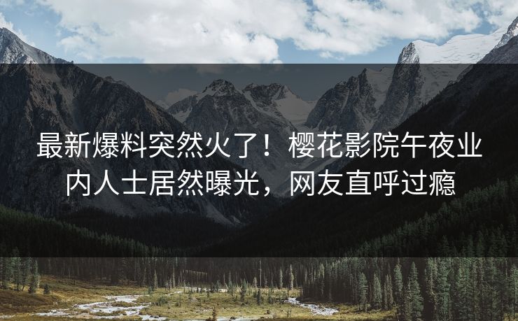 最新爆料突然火了！樱花影院午夜业内人士居然曝光，网友直呼过瘾