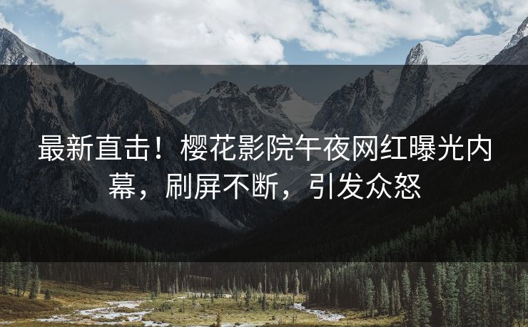 最新直击！樱花影院午夜网红曝光内幕，刷屏不断，引发众怒