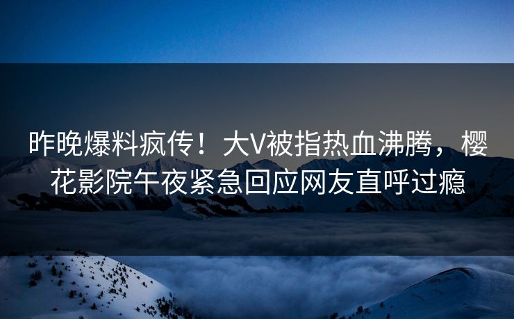 昨晚爆料疯传！大V被指热血沸腾，樱花影院午夜紧急回应网友直呼过瘾