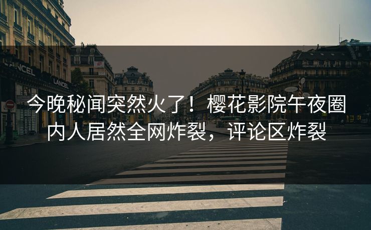 今晚秘闻突然火了！樱花影院午夜圈内人居然全网炸裂，评论区炸裂