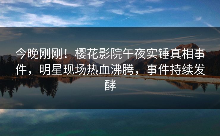 今晚刚刚！樱花影院午夜实锤真相事件，明星现场热血沸腾，事件持续发酵