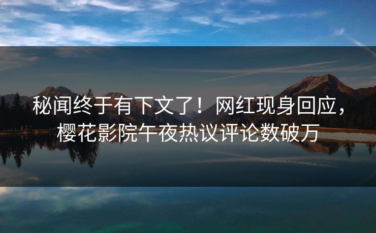 秘闻终于有下文了！网红现身回应，樱花影院午夜热议评论数破万