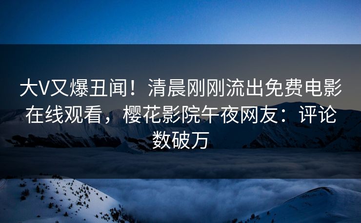 大V又爆丑闻！清晨刚刚流出免费电影在线观看，樱花影院午夜网友：评论数破万