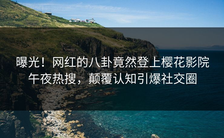 曝光！网红的八卦竟然登上樱花影院午夜热搜，颠覆认知引爆社交圈